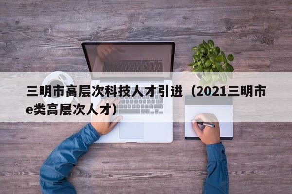 三明市高层次科技人才引进（2021三明市e类高层次人才）-第1张图片-科学人才网 - 优质科学人才招聘平台