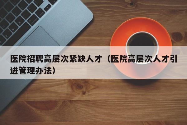 医院招聘高层次紧缺人才（医院高层次人才引进管理办法）-第1张图片-科学人才网 - 优质科学人才招聘平台