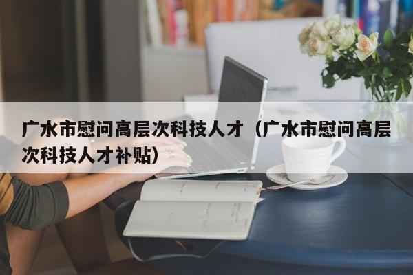 广水市慰问高层次科技人才（广水市慰问高层次科技人才补贴）-第1张图片-科学人才网 - 优质科学人才招聘平台