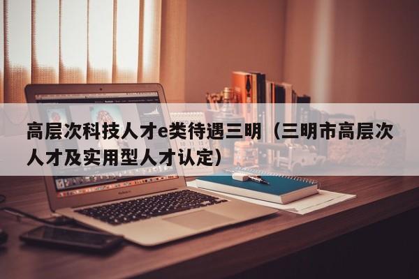 高层次科技人才e类待遇三明（三明市高层次人才及实用型人才认定）-第1张图片-科学人才网 - 优质科学人才招聘平台