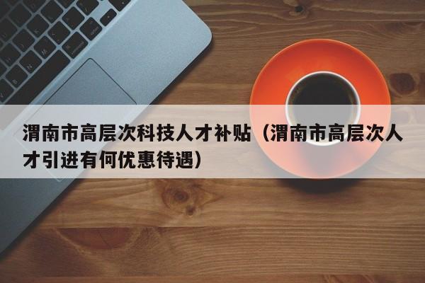 渭南市高层次科技人才补贴（渭南市高层次人才引进有何优惠待遇）-第1张图片-科学人才网 - 优质科学人才招聘平台