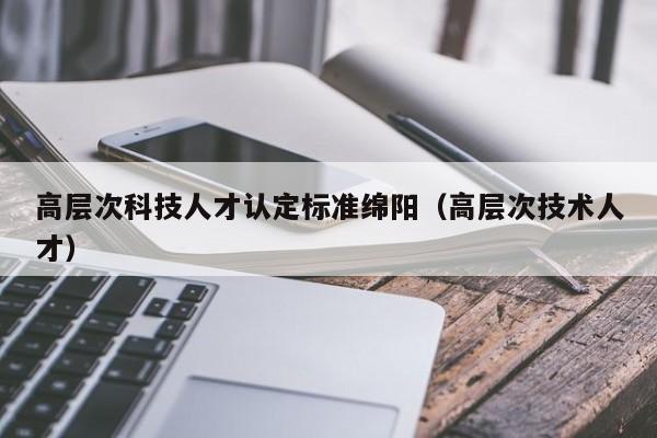 高层次科技人才认定标准绵阳（高层次技术人才）-第1张图片-科学人才网 - 优质科学人才招聘平台