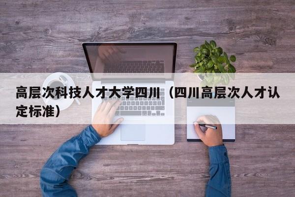 高层次科技人才大学四川（四川高层次人才认定标准）-第1张图片-科学人才网 - 优质科学人才招聘平台