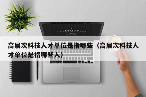 高层次科技人才单位是指哪些（高层次科技人才单位是指哪些人）-第1张图片-科学人才网 - 优质科学人才招聘平台
