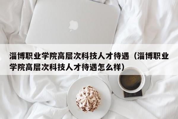 淄博职业学院高层次科技人才待遇（淄博职业学院高层次科技人才待遇怎么样）-第1张图片-科学人才网 - 优质科学人才招聘平台