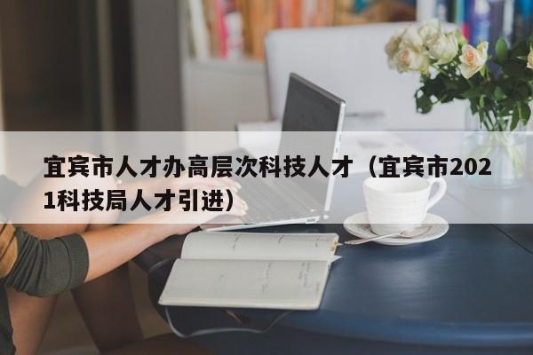 宜宾市人才办高层次科技人才（宜宾市2021科技局人才引进）-第1张图片-科学人才网 - 优质科学人才招聘平台