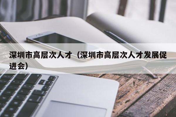 深圳市高层次人才（深圳市高层次人才发展促进会）-第1张图片-科学人才网 - 优质科学人才招聘平台