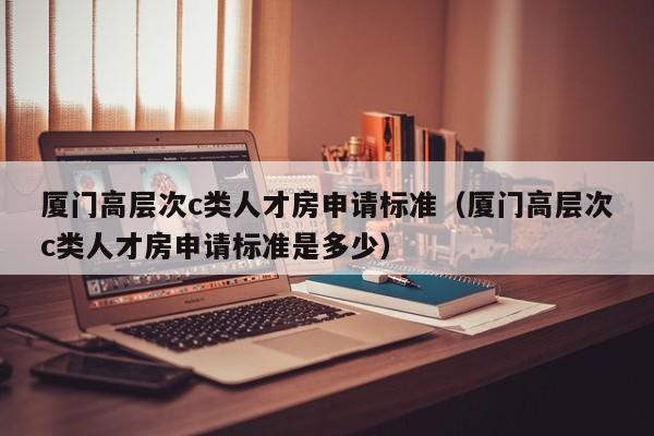 厦门高层次c类人才房申请标准（厦门高层次c类人才房申请标准是多少）-第1张图片-科学人才网 - 优质科学人才招聘平台