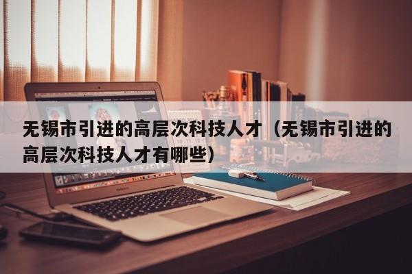 无锡市引进的高层次科技人才（无锡市引进的高层次科技人才有哪些）-第1张图片-科学人才网 - 优质科学人才招聘平台