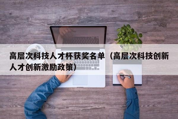 高层次科技人才杯获奖名单（高层次科技创新人才创新激励政策）-第1张图片-科学人才网 - 优质科学人才招聘平台