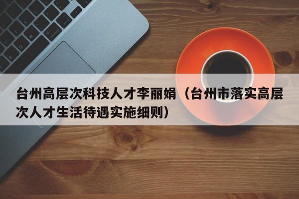 台州高层次科技人才李丽娟（台州市落实高层次人才生活待遇实施细则）-第1张图片-科学人才网 - 优质科学人才招聘平台