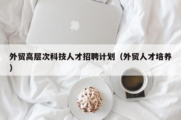 外贸高层次科技人才招聘计划（外贸人才培养）-第1张图片-科学人才网 - 优质科学人才招聘平台
