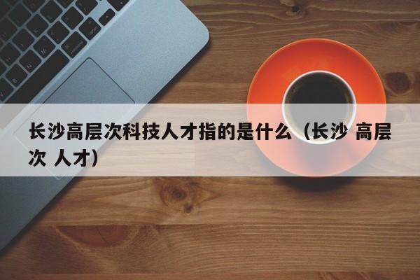 长沙高层次科技人才指的是什么（长沙 高层次 人才）-第1张图片-科学人才网 - 优质科学人才招聘平台