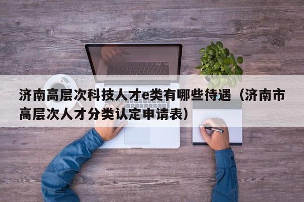 济南高层次科技人才e类有哪些待遇（济南市高层次人才分类认定申请表）-第1张图片-科学人才网 - 优质科学人才招聘平台