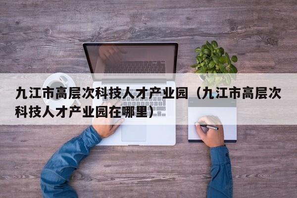 九江市高层次科技人才产业园（九江市高层次科技人才产业园在哪里）-第1张图片-科学人才网 - 优质科学人才招聘平台