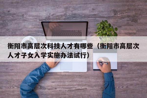 衡阳市高层次科技人才有哪些（衡阳市高层次人才子女入学实施办法试行）-第1张图片-科学人才网 - 优质科学人才招聘平台