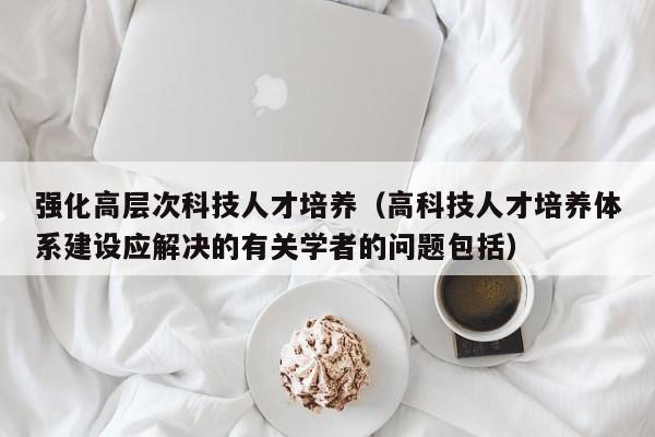 强化高层次科技人才培养（高科技人才培养体系建设应解决的有关学者的问题包括）-第1张图片-科学人才网 - 优质科学人才招聘平台