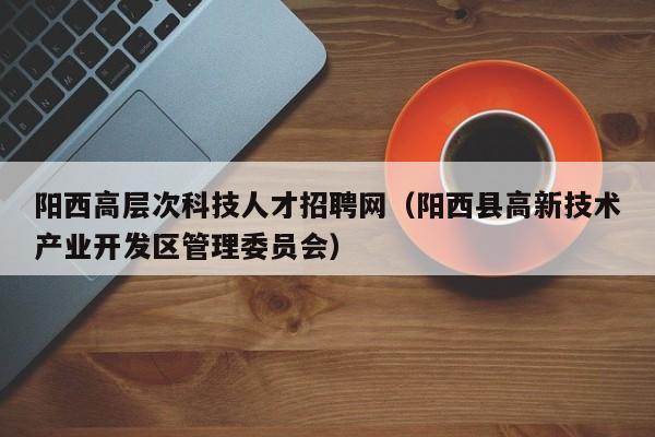 阳西高层次科技人才招聘网（阳西县高新技术产业开发区管理委员会）-第1张图片-科学人才网 - 优质科学人才招聘平台