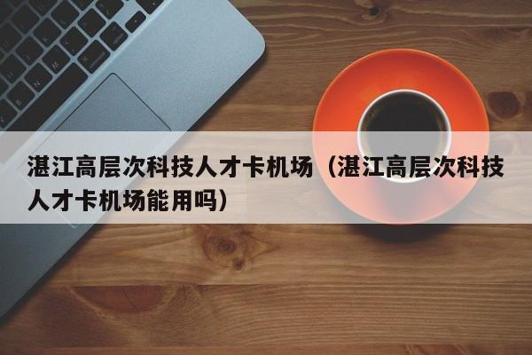 湛江高层次科技人才卡机场（湛江高层次科技人才卡机场能用吗）-第1张图片-科学人才网 - 优质科学人才招聘平台