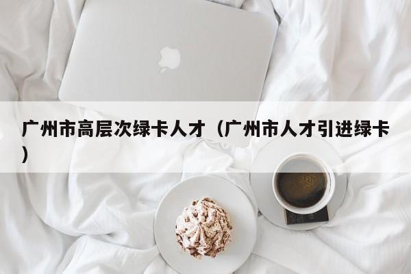 广州市高层次绿卡人才（广州市人才引进绿卡）-第1张图片-科学人才网 - 优质科学人才招聘平台