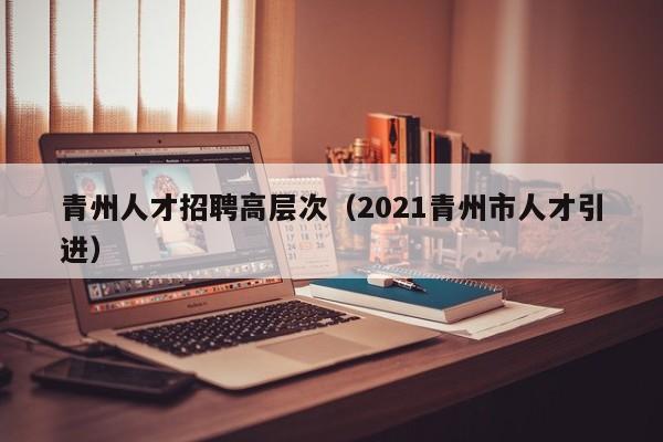 青州人才招聘高层次（2021青州市人才引进）-第1张图片-科学人才网 - 优质科学人才招聘平台