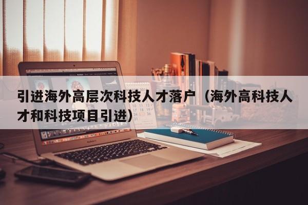 引进海外高层次科技人才落户（海外高科技人才和科技项目引进）-第1张图片-科学人才网 - 优质科学人才招聘平台