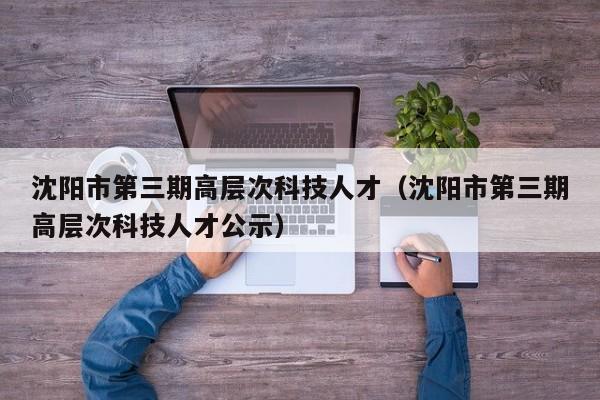 沈阳市第三期高层次科技人才（沈阳市第三期高层次科技人才公示）-第1张图片-科学人才网 - 优质科学人才招聘平台