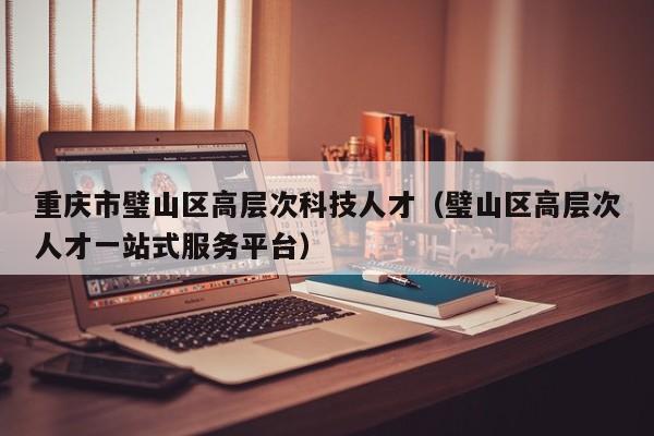 重庆市璧山区高层次科技人才（璧山区高层次人才一站式服务平台）-第1张图片-科学人才网 - 优质科学人才招聘平台