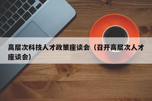高层次科技人才政策座谈会（召开高层次人才座谈会）-第1张图片-科学人才网 - 优质科学人才招聘平台