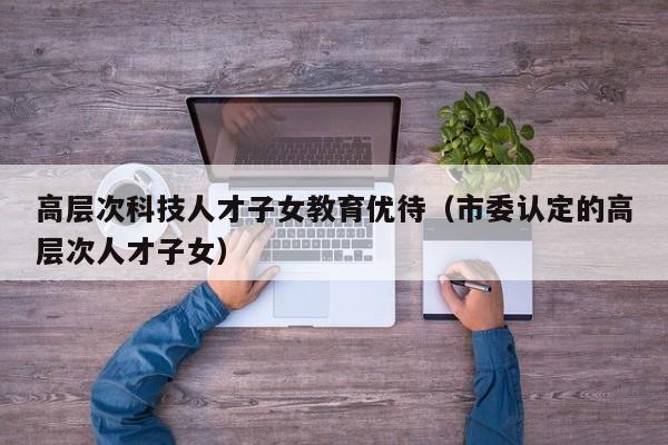 高层次科技人才子女教育优待（市委认定的高层次人才子女）-第1张图片-科学人才网 - 优质科学人才招聘平台
