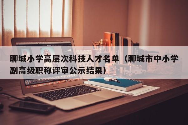 聊城小学高层次科技人才名单（聊城市中小学副高级职称评审公示结果）-第1张图片-科学人才网 - 优质科学人才招聘平台