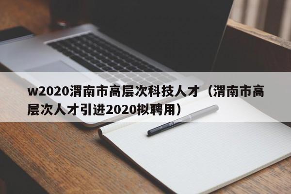 w2020渭南市高层次科技人才（渭南市高层次人才引进2020拟聘用）-第1张图片-科学人才网 - 优质科学人才招聘平台