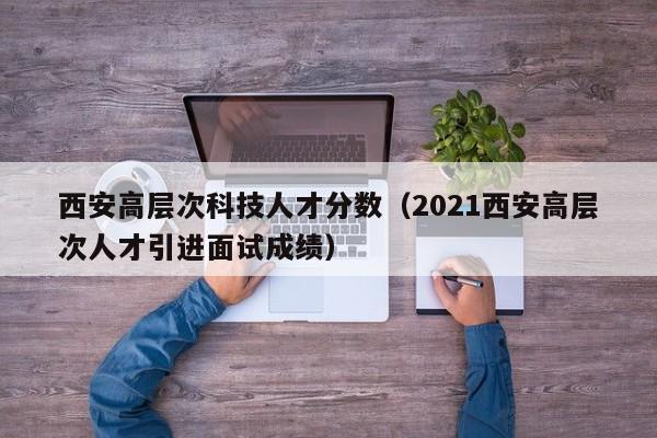 西安高层次科技人才分数（2021西安高层次人才引进面试成绩）-第1张图片-科学人才网 - 优质科学人才招聘平台
