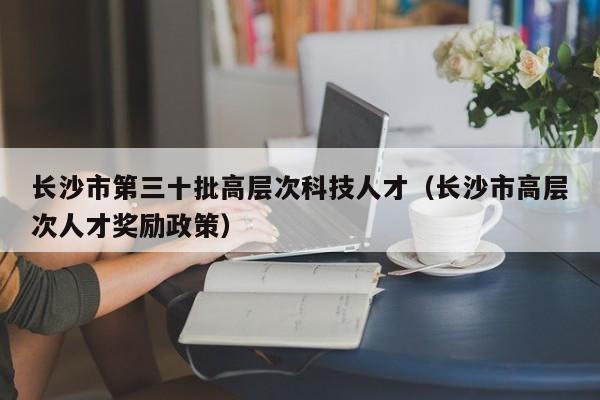 长沙市第三十批高层次科技人才（长沙市高层次人才奖励政策）-第1张图片-科学人才网 - 优质科学人才招聘平台