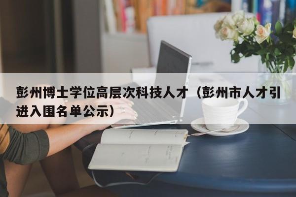 彭州博士学位高层次科技人才（彭州市人才引进入围名单公示）-第1张图片-科学人才网 - 优质科学人才招聘平台