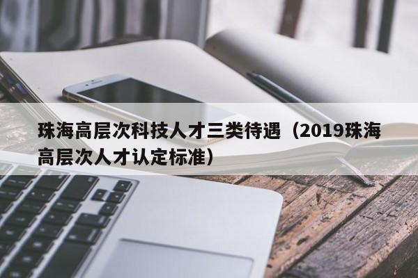 珠海高层次科技人才三类待遇（2019珠海高层次人才认定标准）-第1张图片-科学人才网 - 优质科学人才招聘平台