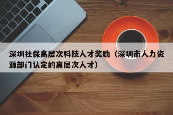 深圳社保高层次科技人才奖励（深圳市人力资源部门认定的高层次人才）-第1张图片-科学人才网 - 优质科学人才招聘平台