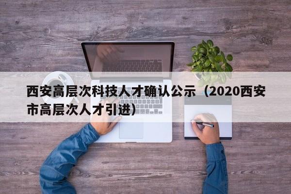 西安高层次科技人才确认公示（2020西安市高层次人才引进）-第1张图片-科学人才网 - 优质科学人才招聘平台