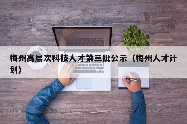 梅州高层次科技人才第三批公示（梅州人才计划）-第1张图片-科学人才网 - 优质科学人才招聘平台