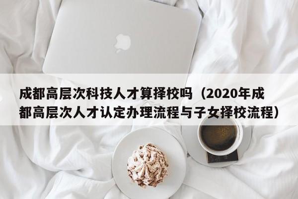 成都高层次科技人才算择校吗（2020年成都高层次人才认定办理流程与子女择校流程）-第1张图片-科学人才网 - 优质科学人才招聘平台