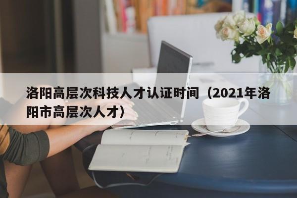 洛阳高层次科技人才认证时间（2021年洛阳市高层次人才）-第1张图片-科学人才网 - 优质科学人才招聘平台