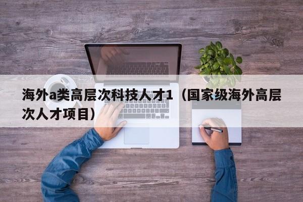 海外a类高层次科技人才1（国家级海外高层次人才项目）-第1张图片-科学人才网 - 优质科学人才招聘平台