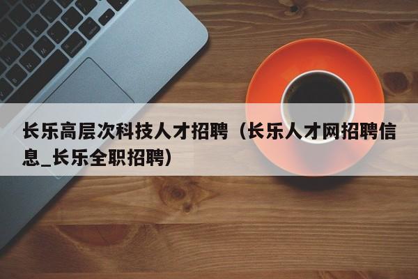 长乐高层次科技人才招聘（长乐人才网招聘信息_长乐全职招聘）-第1张图片-科学人才网 - 优质科学人才招聘平台