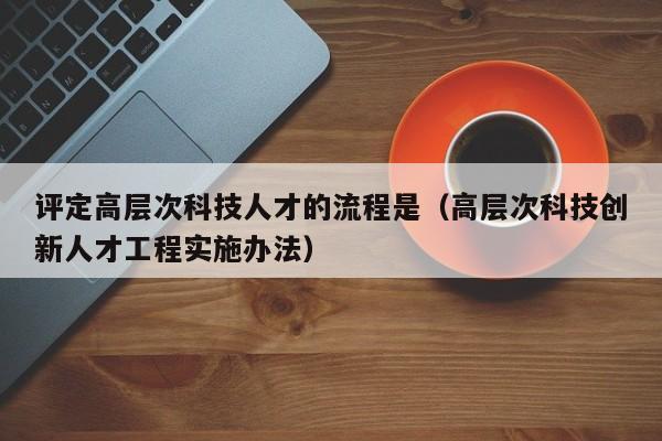 评定高层次科技人才的流程是（高层次科技创新人才工程实施办法）-第1张图片-科学人才网 - 优质科学人才招聘平台
