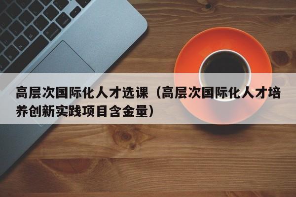 高层次国际化人才选课（高层次国际化人才培养创新实践项目含金量）-第1张图片-科学人才网 - 优质科学人才招聘平台