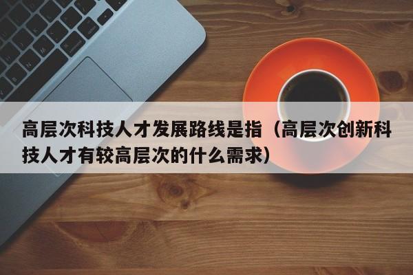 高层次科技人才发展路线是指（高层次创新科技人才有较高层次的什么需求）-第1张图片-科学人才网 - 优质科学人才招聘平台
