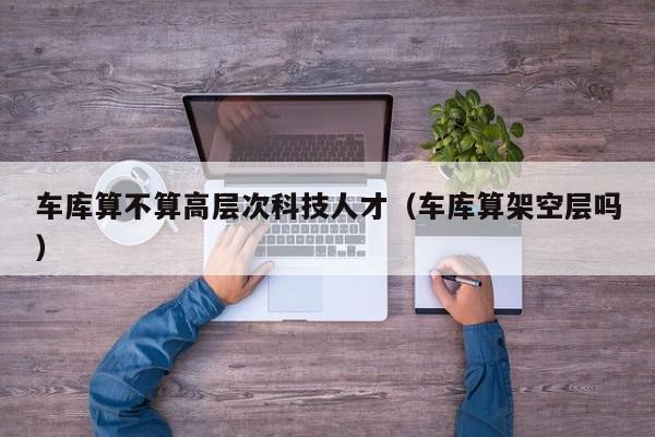 车库算不算高层次科技人才（车库算架空层吗）-第1张图片-科学人才网 - 优质科学人才招聘平台