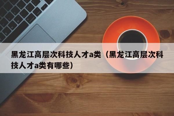黑龙江高层次科技人才a类（黑龙江高层次科技人才a类有哪些）-第1张图片-科学人才网 - 优质科学人才招聘平台