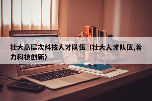 壮大高层次科技人才队伍（壮大人才队伍,着力科技创新）-第1张图片-科学人才网 - 优质科学人才招聘平台