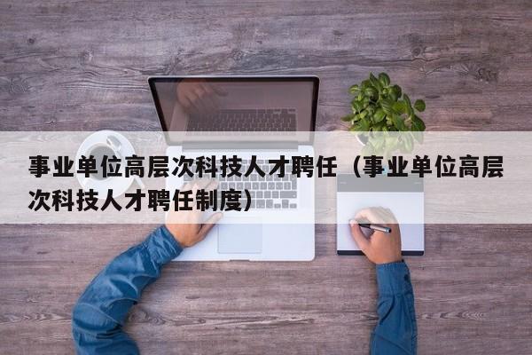 事业单位高层次科技人才聘任（事业单位高层次科技人才聘任制度）-第1张图片-科学人才网 - 优质科学人才招聘平台
